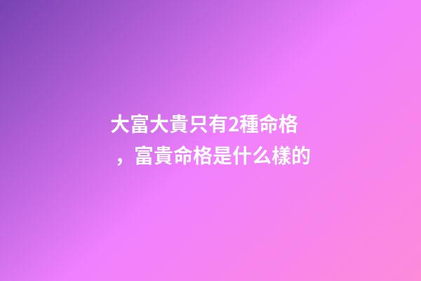 大富大貴只有2種命格，富貴命格是什么樣的
